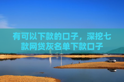 有可以下款的口子，深挖七款网贷灰名单下款口子