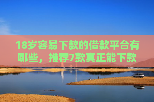 18岁容易下款的借款平台有哪些，推荐7款真正能下款的网贷口子