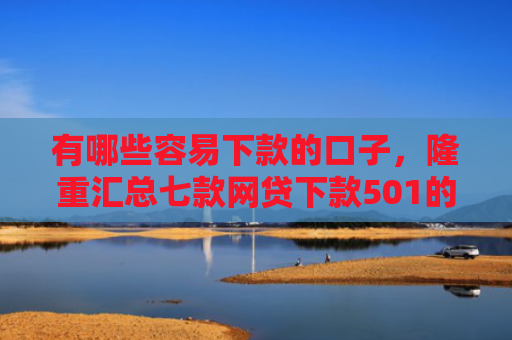 有哪些容易下款的口子，隆重汇总七款网贷下款501的口子