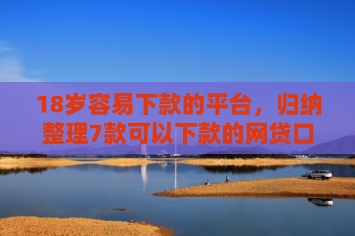 18岁容易下款的平台，归纳整理7款可以下款的网贷口子