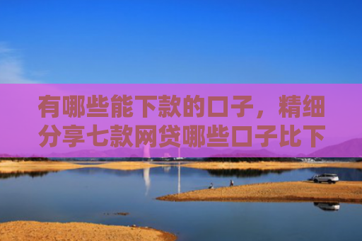 有哪些能下款的口子，精细分享七款网贷哪些口子比下款