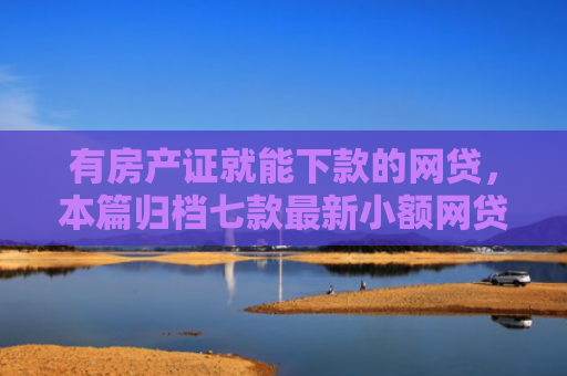 有房产证就能下款的网贷，本篇归档七款最新小额网贷下款口子