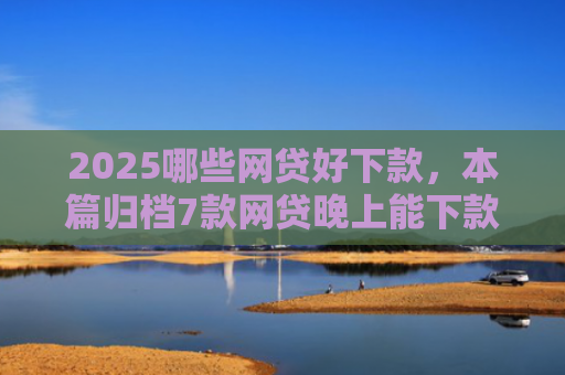 2025哪些网贷好下款，本篇归档7款网贷晚上能下款口子