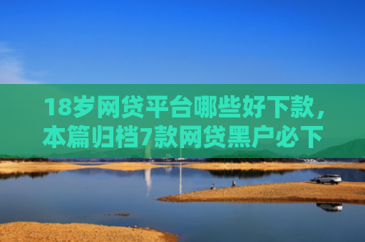 18岁网贷平台哪些好下款，本篇归档7款网贷黑户必下款的口子