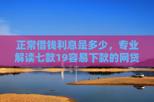 正常借钱利息是多少，专业解读七款19容易下款的网贷口子