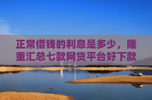 正常借钱的利息是多少，隆重汇总七款网贷平台好下款的口子