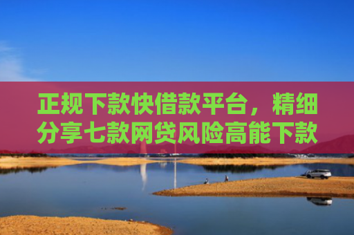 正规下款快借款平台，精细分享七款网贷风险高能下款的口子