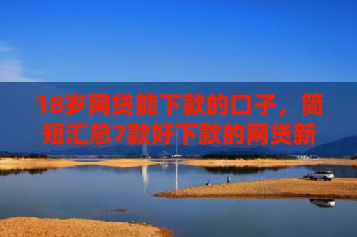 18岁网贷能下款的口子，简短汇总7款好下款的网贷新口子