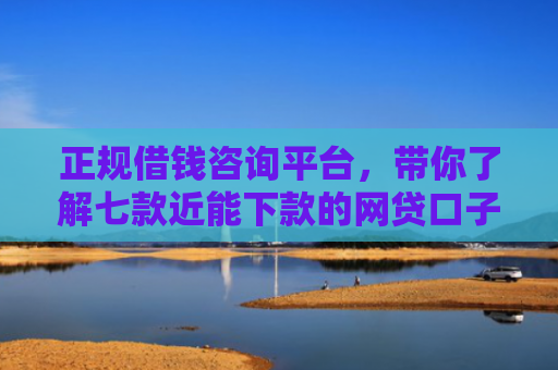 正规借钱咨询平台，带你了解七款近能下款的网贷口子
