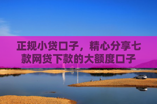 正规小贷口子，精心分享七款网贷下款的大额度口子