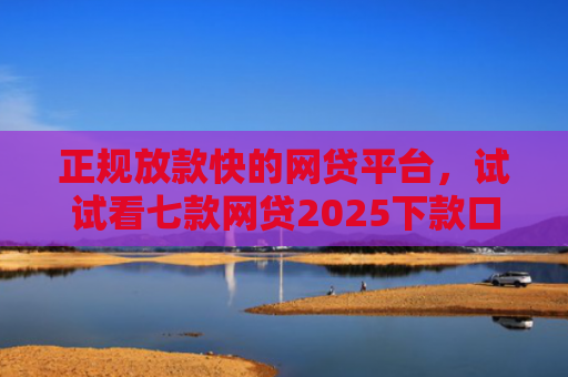 正规放款快的网贷平台，试试看七款网贷2025下款口子