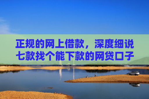正规的网上借款，深度细说七款找个能下款的网贷口子