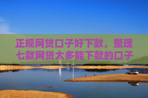 正规网贷口子好下款，整理七款网贷太多能下款的口子