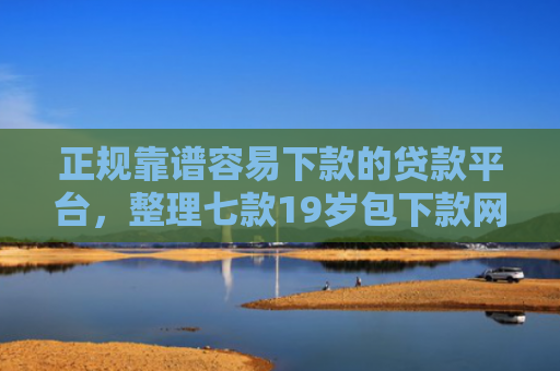 正规靠谱容易下款的贷款平台，整理七款19岁包下款网贷口子