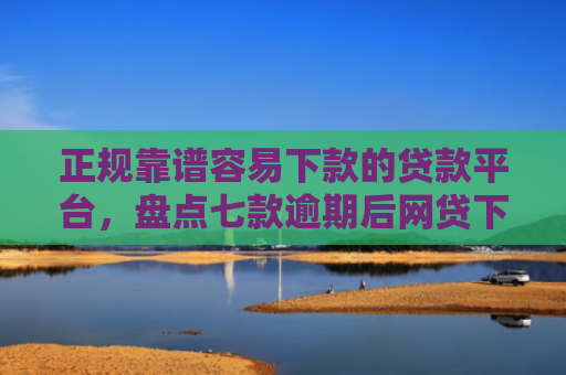 正规靠谱容易下款的贷款平台，盘点七款逾期后网贷下款新口子