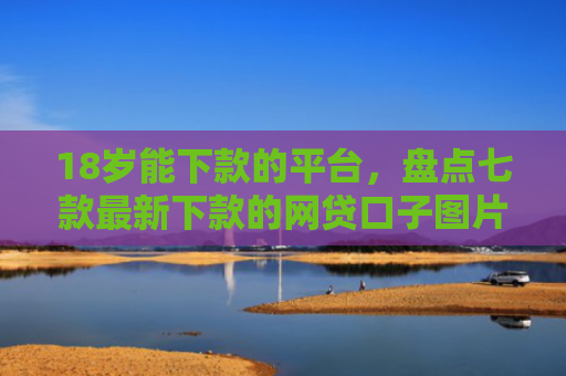 18岁能下款的平台，盘点七款最新下款的网贷口子图片