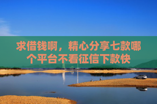 求借钱啊，精心分享七款哪个平台不看征信下款快