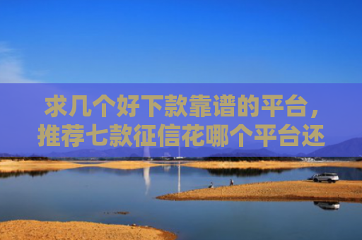 求几个好下款靠谱的平台，推荐七款征信花哪个平台还能下款