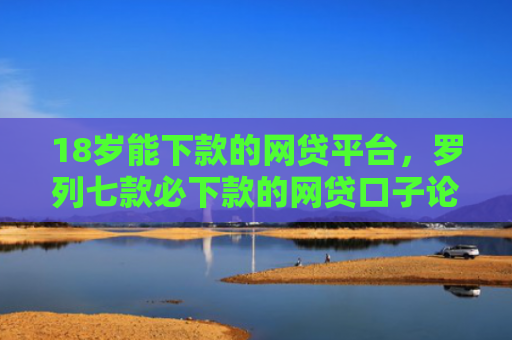 18岁能下款的网贷平台，罗列七款必下款的网贷口子论坛