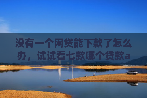 没有一个网贷能下款了怎么办，试试看七款哪个贷款app无视黑户下款很快
