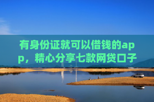 有身份证就可以借钱的app，精心分享七款网贷口子哪个下款多