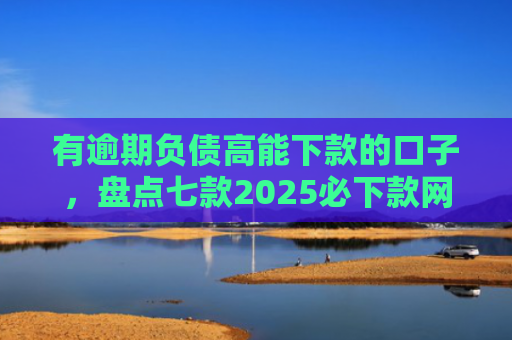 有逾期负债高能下款的口子，盘点七款2025必下款网贷口子