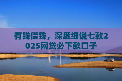 有钱借钱，深度细说七款2025网贷必下款口子