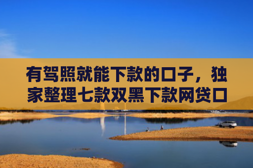 有驾照就能下款的口子，独家整理七款双黑下款网贷口子