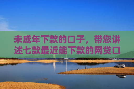 未成年下款的口子，带您讲述七款最近能下款的网贷口子
