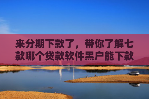 来分期下款了，带你了解七款哪个贷款软件黑户能下款