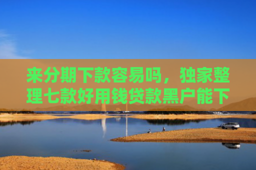 来分期下款容易吗，独家整理七款好用钱贷款黑户能下款吗