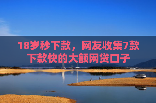 18岁秒下款，网友收集7款下款快的大额网贷口子