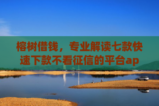 榕树借钱，专业解读七款快速下款不看征信的平台app