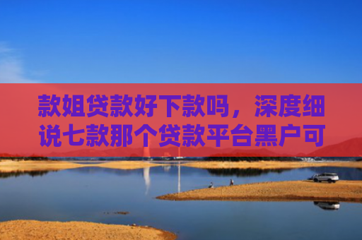 款姐贷款好下款吗，深度细说七款那个贷款平台黑户可下款