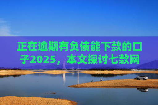 正在逾期有负债能下款的口子2025，本文探讨七款网贷最新下款口子秒批