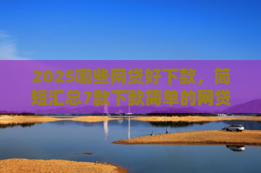 2025哪些网贷好下款，简短汇总7款下款简单的网贷口子