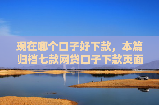 现在哪个口子好下款，本篇归档七款网贷口子下款页面