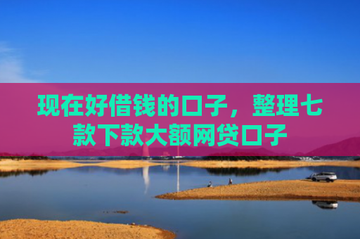 现在好借钱的口子，整理七款下款大额网贷口子