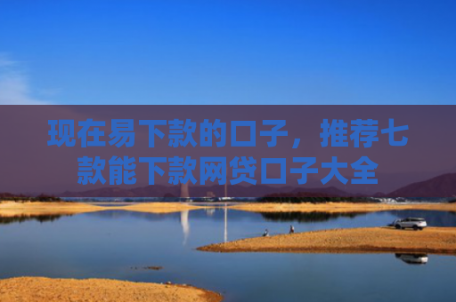 现在易下款的口子，推荐七款能下款网贷口子大全