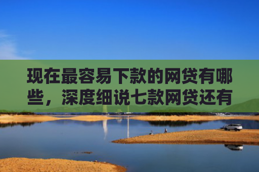 现在最容易下款的网贷有哪些，深度细说七款网贷还有下款口子吗