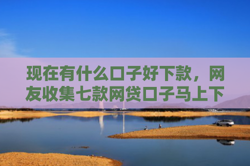 现在有什么口子好下款，网友收集七款网贷口子马上下款