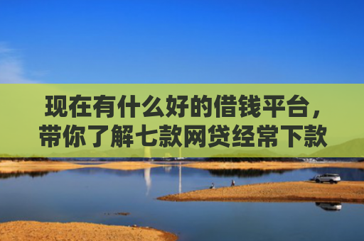 现在有什么好的借钱平台，带你了解七款网贷经常下款的口子