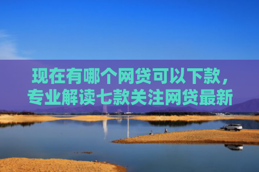 现在有哪个网贷可以下款，专业解读七款关注网贷最新下款口子