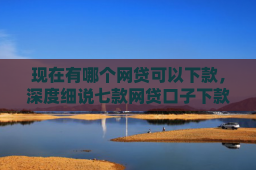 现在有哪个网贷可以下款，深度细说七款网贷口子下款2001的