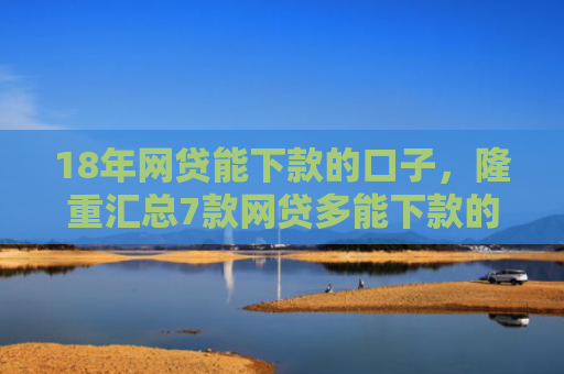 18年网贷能下款的口子，隆重汇总7款网贷多能下款的口子