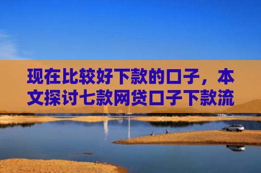 现在比较好下款的口子，本文探讨七款网贷口子下款流程