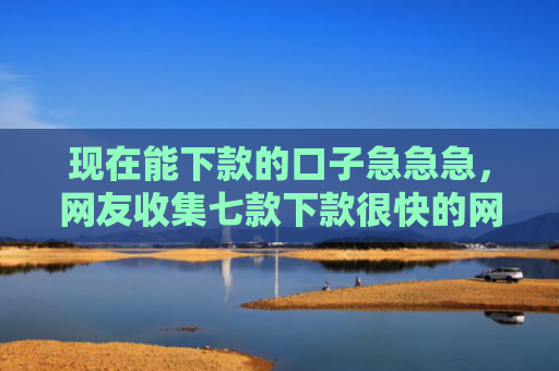 现在能下款的口子急急急，网友收集七款下款很快的网贷口子