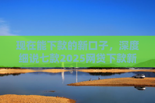 现在能下款的新口子，深度细说七款2025网贷下款新口子