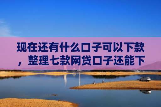 现在还有什么口子可以下款，整理七款网贷口子还能下款