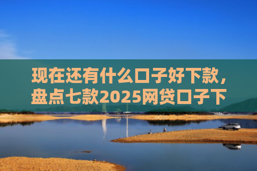 现在还有什么口子好下款，盘点七款2025网贷口子下款